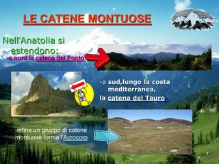 LE CATENE MONTUOSE
Nell’Anatolia si
estendono:
-a nord la catena del Ponto

-a sud,lungo la costa
mediterranea,
la catena del Tauro

-infine un gruppo di catene
montuose forma l’Acrocoro

 