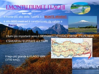 I MONTI,I FIUMI E I LAGHI
Il monte più alto della Turchia è il MONTE ARARAT:

è alto 5000 metri ed è caratterizzato da vallate e
Bacini

I fiumi più importanti sono il SEYHAM,il CEYHAN,il GEDIZ, il KIZILIMAK,

Il SAKARYA,l’EUFRATE e il TIGRI

Il lago più grande è il LAGO VAN
(3700 km2).

 