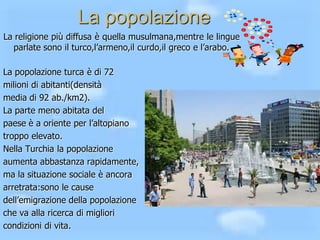 La popolazione
La religione più diffusa è quella musulmana,mentre le lingue
parlate sono il turco,l’armeno,il curdo,il greco e l’arabo.
La popolazione turca è di 72
milioni di abitanti(densità
media di 92 ab./km2).
La parte meno abitata del
paese è a oriente per l’altopiano
troppo elevato.
Nella Turchia la popolazione
aumenta abbastanza rapidamente,
ma la situazione sociale è ancora
arretrata:sono le cause
dell’emigrazione della popolazione
che va alla ricerca di migliori
condizioni di vita.

 