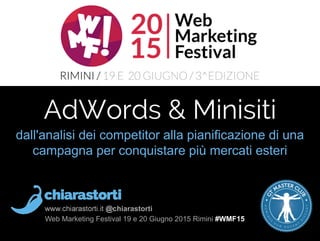 www.chiarastorti.it @chiarastorti
Web Marketing Festival 19 e 20 Giugno 2015 Rimini #WMF15
dall'analisi dei competitor alla pianificazione di una
campagna per conquistare più mercati esteri
AdWords & Minisiti
 