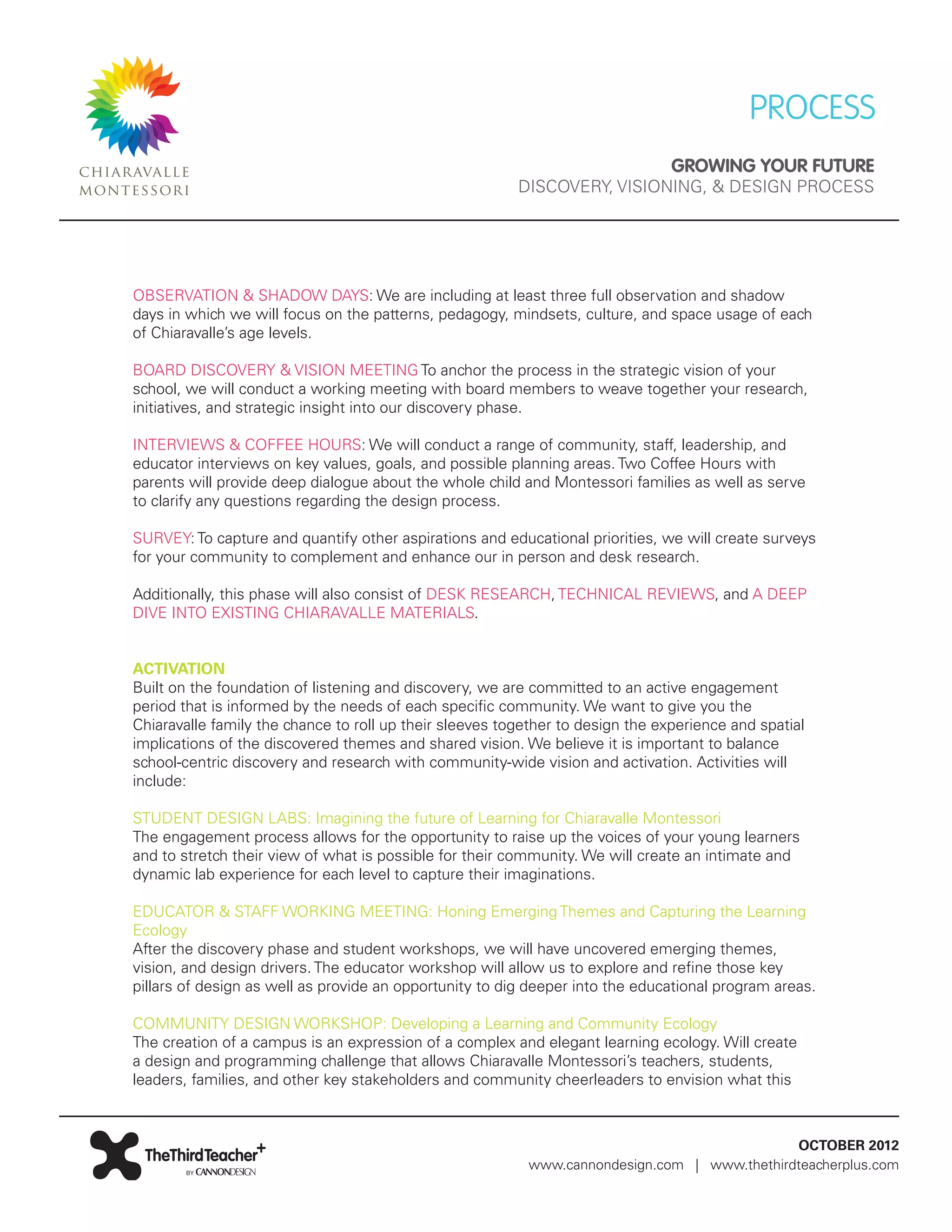 PROCESS
                                                                                GROWING YOUR FUTURE
                                                         DISCOVERY, VISIONING, & DESIGN PROCESS




OBSERVATION & SHADOW DAYS: We are including at least three full observation and shadow
days in which we will focus on the patterns, pedagogy, mindsets, culture, and space usage of each
of Chiaravalle’s age levels.

BOARD DISCOVERY & VISION MEETING To anchor the process in the strategic vision of your
school, we will conduct a working meeting with board members to weave together your research,
initiatives, and strategic insight into our discovery phase.

INTERVIEWS & COFFEE HOURS: We will conduct a range of community, staff, leadership, and
educator interviews on key values, goals, and possible planning areas. Two Coffee Hours with
parents will provide deep dialogue about the whole child and Montessori families as well as serve
to clarify any questions regarding the design process.

SURVEY: To capture and quantify other aspirations and educational priorities, we will create surveys
for your community to complement and enhance our in person and desk research.

Additionally, this phase will also consist of DESK RESEARCH, TECHNICAL REVIEWS, and A DEEP
DIVE INTO EXISTING CHIARAVALLE MATERIALS.


ACTIVATION
Built on the foundation of listening and discovery, we are committed to an active engagement
period that is informed by the needs of each specific community. We want to give you the
Chiaravalle family the chance to roll up their sleeves together to design the experience and spatial
implications of the discovered themes and shared vision. We believe it is important to balance
school-centric discovery and research with community-wide vision and activation. Activities will
include:

STUDENT DESIGN LABS: Imagining the future of Learning for Chiaravalle Montessori
The engagement process allows for the opportunity to raise up the voices of your young learners
and to stretch their view of what is possible for their community. We will create an intimate and
dynamic lab experience for each level to capture their imaginations.

EDUCATOR & STAFF WORKING MEETING: Honing Emerging Themes and Capturing the Learning
Ecology
After the discovery phase and student workshops, we will have uncovered emerging themes,
vision, and design drivers. The educator workshop will allow us to explore and refine those key
pillars of design as well as provide an opportunity to dig deeper into the educational program areas.

COMMUNITY DESIGN WORKSHOP: Developing a Learning and Community Ecology
The creation of a campus is an expression of a complex and elegant learning ecology. Will create
a design and programming challenge that allows Chiaravalle Montessori’s teachers, students,
leaders, families, and other key stakeholders and community cheerleaders to envision what this



                                                                                             OCTOBER 2012
                                                          www.cannondesign.com | www.thethirdteacherplus.com
 