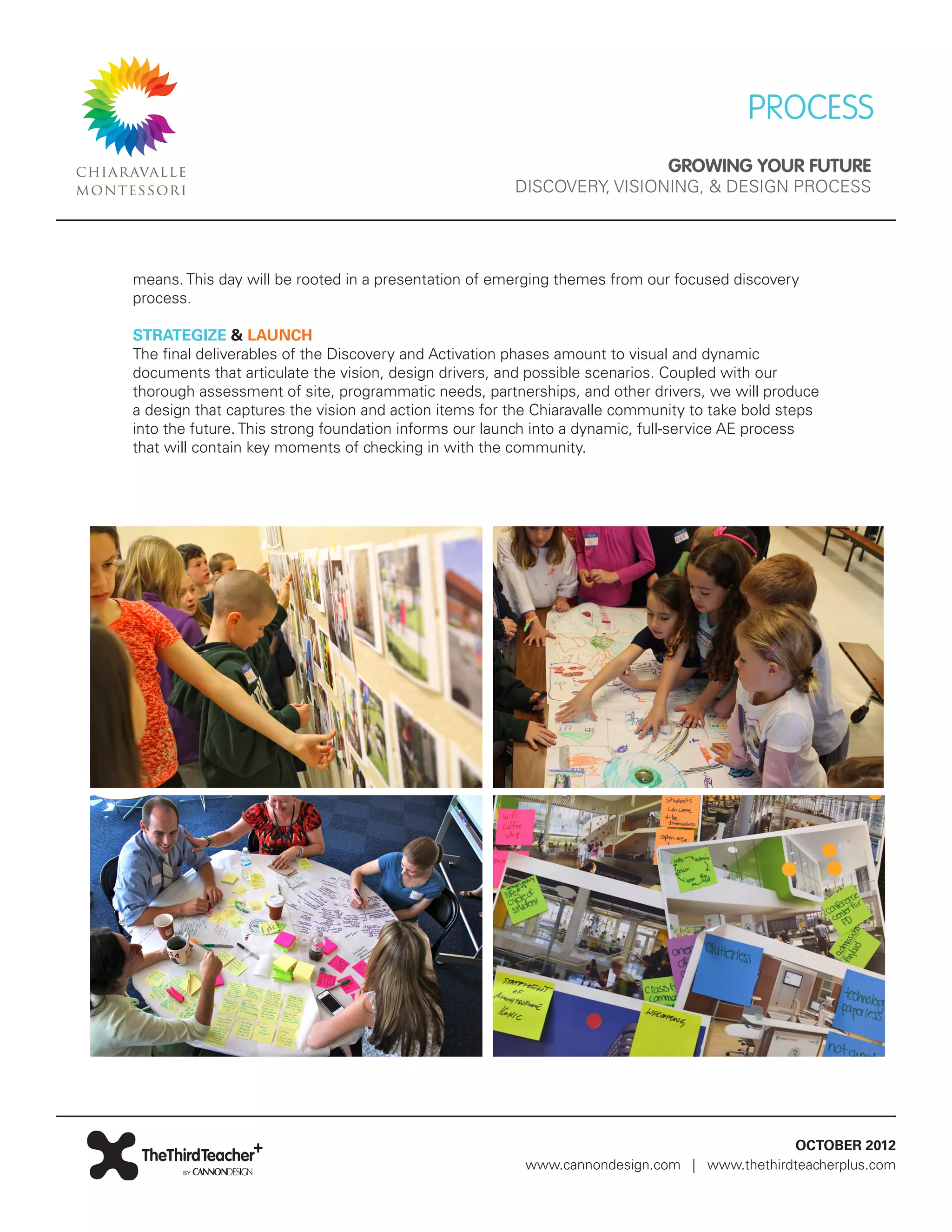 PROCESS
                                                                             GROWING YOUR FUTURE
                                                       DISCOVERY, VISIONING, & DESIGN PROCESS




means. This day will be rooted in a presentation of emerging themes from our focused discovery
process.

STRATEGIZE & LAUNCH
The final deliverables of the Discovery and Activation phases amount to visual and dynamic
documents that articulate the vision, design drivers, and possible scenarios. Coupled with our
thorough assessment of site, programmatic needs, partnerships, and other drivers, we will produce
a design that captures the vision and action items for the Chiaravalle community to take bold steps
into the future. This strong foundation informs our launch into a dynamic, full-service AE process
that will contain key moments of checking in with the community.




                                                                                           OCTOBER 2012
                                                        www.cannondesign.com | www.thethirdteacherplus.com
 