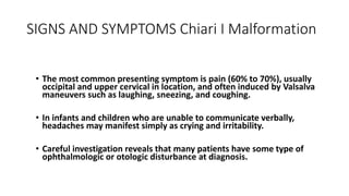 SIGNS AND SYMPTOMS Chiari I Malformation
• The most common presenting symptom is pain (60% to 70%), usually
occipital and upper cervical in location, and often induced by Valsalva
maneuvers such as laughing, sneezing, and coughing.
• In infants and children who are unable to communicate verbally,
headaches may manifest simply as crying and irritability.
• Careful investigation reveals that many patients have some type of
ophthalmologic or otologic disturbance at diagnosis.
 