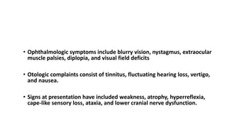 SIGNS AND SYMPTOMS Chiari I Malformation
• Ophthalmologic symptoms include blurry vision, nystagmus, extraocular
muscle palsies, diplopia, and visual field deficits
• Otologic complaints consist of tinnitus, fluctuating hearing loss, vertigo,
and nausea.
• Signs at presentation have included weakness, atrophy, hyperreflexia,
cape-like sensory loss, ataxia, and lower cranial nerve dysfunction.
 