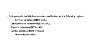 • Syringomyelia in CM1 demonstrates predilection for the following regions:
Cervical spinal cord (15%–21%),
Cervicothoracic spinal cord (12%–25%);
Thoracic spinal cord (15%–16%);
Lumbar spinal cord (3%–4%); and
Holocord (39%–44%).
 