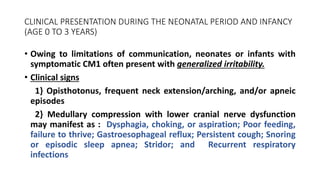 CLINICAL PRESENTATION DURING THE NEONATAL PERIOD AND INFANCY
(AGE 0 TO 3 YEARS)
• Owing to limitations of communication, neonates or infants with
symptomatic CM1 often present with generalized irritability.
• Clinical signs
1} Opisthotonus, frequent neck extension/arching, and/or apneic
episodes
2} Medullary compression with lower cranial nerve dysfunction
may manifest as : Dysphagia, choking, or aspiration; Poor feeding,
failure to thrive; Gastroesophageal reflux; Persistent cough; Snoring
or episodic sleep apnea; Stridor; and Recurrent respiratory
infections
 