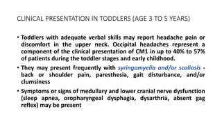 CLINICAL PRESENTATION IN TODDLERS (AGE 3 TO 5 YEARS)
• Toddlers with adequate verbal skills may report headache pain or
discomfort in the upper neck. Occipital headaches represent a
component of the clinical presentation of CM1 in up to 40% to 57%
of patients during the toddler stages and early childhood.
• They may present frequently with syringomyelia and/or scoliosis -
back or shoulder pain, paresthesia, gait disturbance, and/or
clumsiness
• Symptoms or signs of medullary and lower cranial nerve dysfunction
(sleep apnea, oropharyngeal dysphagia, dysarthria, absent gag
reflex) may be present
 