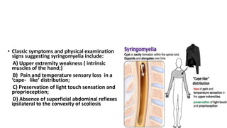 • Classic symptoms and physical examination
signs suggesting syringomyelia include:
A) Upper extremity weakness ( intrinsic
muscles of the hand;)
B) Pain and temperature sensory loss in a
‘cape- like’ distribution;
C) Preservation of light touch sensation and
proprioception;
D) Absence of superficial abdominal reflexes
ipsilateral to the convexity of scoliosis
 
