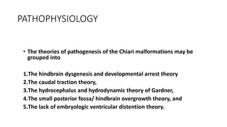 PATHOPHYSIOLOGY
• The theories of pathogenesis of the Chiari malformations may be
grouped into
1.The hindbrain dysgenesis and developmental arrest theory
2.The caudal traction theory,
3.The hydrocephalus and hydrodynamic theory of Gardner,
4.The small posterior fossa/ hindbrain overgrowth theory, and
5.The lack of embryologic ventricular distention theory.
 