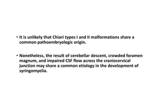 PATHOPHYSIOLOGY
• It is unlikely that Chiari types I and II malformations share a
common pathoembryologic origin.
• Nonetheless, the result of cerebellar descent, crowded foramen
magnum, and impaired CSF flow across the craniocervical
junction may share a common etiology in the development of
syringomyelia.
 
