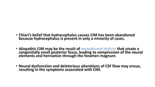 PATHOPHYSIOLOGY Chiari I Malformation
• Chiari’s belief that hydrocephalus causes CIM has been abandoned
because hydrocephalus is present in only a minority of cases.
• Idiopathic CIM may be the result of mesodermal defects that create a
congenitally small posterior fossa, leading to compression of the neural
elements and herniation through the foramen magnum.
• Neural dysfunction and deleterious alterations of CSF flow may ensue,
resulting in the symptoms associated with CIM.
 