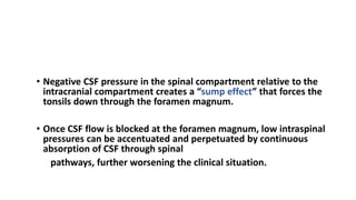 PATHOPHYSIOLOGY Chiari I Malformation
• Negative CSF pressure in the spinal compartment relative to the
intracranial compartment creates a “sump effect” that forces the
tonsils down through the foramen magnum.
• Once CSF flow is blocked at the foramen magnum, low intraspinal
pressures can be accentuated and perpetuated by continuous
absorption of CSF through spinal
pathways, further worsening the clinical situation.
 