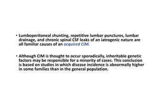 PATHOPHYSIOLOGY Chiari I Malformation
• Lumboperitoneal shunting, repetitive lumbar punctures, lumbar
drainage, and chronic spinal CSF leaks of an iatrogenic nature are
all familiar causes of an acquired CIM.
• Although CIM is thought to occur sporadically, inheritable genetic
factors may be responsible for a minority of cases. This conclusion
is based on studies in which disease incidence is abnormally higher
in some families than in the general population.
 