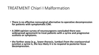 TREATMENT Chiari I Malformation
• There is no effective nonsurgical alternative to operative decompression
for patients with symptomatic CIM.
• A 2004 opinion survey of neurosurgeons concluded there was
widespread agreement to treat patients with a syrinx and progressive
scoliosis or symptoms.
• the farther away (e.g., lower thoracic, lumbar) from the craniocervical
junction a syrinx is, the less likely it is to respond to posterior fossa
decompression.
 