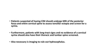 TREATMENT Chiari I Malformation
• Patients suspected of having CIM should undergo MRI of the posterior
fossa and entire cervical spine to assess tonsillar ectopia and screen for a
syrinx.
• Furthermore, patients with long-tract signs and no evidence of a cervical
syrinx should also have their thoracic and lumbar spine screened.
• Also necessary is imaging to rule out hydrocephalus.
 