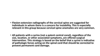 TREATMENT Chiari I Malformation
• Flexion-extension radiographs of the cervical spine are suggested for
individuals in whom there is a concern for instability. This is especially
relevant in this group because cervical spine anomalies are very common.
• All patients with a syrinx (not a patent central canal), regardless of the
size, location, or other associated symptoms, are offered surgical
intervention. This strategy is based on the belief that a syrinx is indicative
of pathologic forces acting on the spinal cord that should be corrected to
prevent permanent cord damage.
 