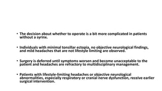 TREATMENT Chiari I Malformation
• The decision about whether to operate is a bit more complicated in patients
without a syrinx.
• Individuals with minimal tonsillar ectopia, no objective neurological findings,
and mild headaches that are not lifestyle limiting are observed.
• Surgery is deferred until symptoms worsen and become unacceptable to the
patient and headaches are refractory to multidisciplinary management.
• Patients with lifestyle-limiting headaches or objective neurological
abnormalities, especially respiratory or cranial nerve dysfunction, receive earlier
surgical intervention.
 