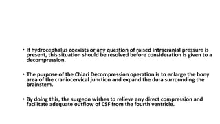 TREATMENT Chiari I Malformation
• If hydrocephalus coexists or any question of raised intracranial pressure is
present, this situation should be resolved before consideration is given to a
decompression.
• The purpose of the Chiari Decompression operation is to enlarge the bony
area of the craniocervical junction and expand the dura surrounding the
brainstem.
• By doing this, the surgeon wishes to relieve any direct compression and
facilitate adequate outflow of CSF from the fourth ventricle.
 