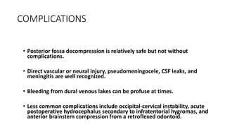 COMPLICATIONS
• Posterior fossa decompression is relatively safe but not without
complications.
• Direct vascular or neural injury, pseudomeningocele, CSF leaks, and
meningitis are well recognized.
• Bleeding from dural venous lakes can be profuse at times.
• Less common complications include occipital-cervical instability, acute
postoperative hydrocephalus secondary to infratentorial hygromas, and
anterior brainstem compression from a retroflexed odontoid.
 