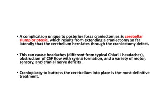 COMPLICATIONS
• A complication unique to posterior fossa craniectomies is cerebellar
slump or ptosis, which results from extending a craniectomy so far
laterally that the cerebellum herniates through the craniectomy defect.
• This can cause headaches (different from typical Chiari I headaches),
obstruction of CSF flow with syrinx formation, and a variety of motor,
sensory, and cranial nerve deficits.
• Cranioplasty to buttress the cerebellum into place is the most definitive
treatment.
 