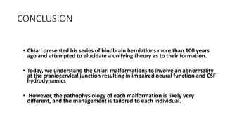 CONCLUSION
• Chiari presented his series of hindbrain herniations more than 100 years
ago and attempted to elucidate a unifying theory as to their formation.
• Today, we understand the Chiari malformations to involve an abnormality
at the craniocervical junction resulting in impaired neural function and CSF
hydrodynamics
• However, the pathophysiology of each malformation is likely very
different, and the management is tailored to each individual.
 