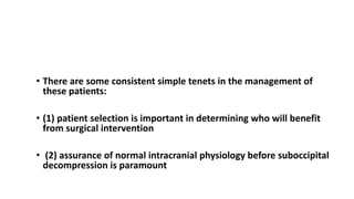 CONCLUSION
• There are some consistent simple tenets in the management of
these patients:
• (1) patient selection is important in determining who will benefit
from surgical intervention
• (2) assurance of normal intracranial physiology before suboccipital
decompression is paramount
 