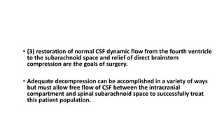 CONCLUSION
• (3) restoration of normal CSF dynamic flow from the fourth ventricle
to the subarachnoid space and relief of direct brainstem
compression are the goals of surgery.
• Adequate decompression can be accomplished in a variety of ways
but must allow free flow of CSF between the intracranial
compartment and spinal subarachnoid space to successfully treat
this patient population.
 