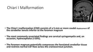 Chiari I Malformation
• The Chiari I malformation (CIM) consists of a 5-mm or more caudal displacement of
the cerebellar tonsils inferior to the foramen magnum
• The most commonly associated findings are cervical syringomyelia and, on
occasion, hydrocephalus (<10%).
• The foramen magnum potentially compresses the herniated cerebellar tissue
and restricts normal CSF flow across the craniocervical junction.
 