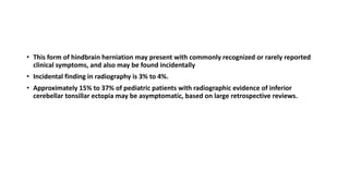 • This form of hindbrain herniation may present with commonly recognized or rarely reported
clinical symptoms, and also may be found incidentally
• Incidental finding in radiography is 3% to 4%.
• Approximately 15% to 37% of pediatric patients with radiographic evidence of inferior
cerebellar tonsillar ectopia may be asymptomatic, based on large retrospective reviews.
 