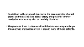 Chiari II Malformation
• In addition to these neural structures, the accompanying choroid
plexus and the associated basilar artery and posterior inferior
cerebellar arteries may also be caudally displaced.
• The posterior fossa is often small and the foramen magnum larger
than normal, and syringomyelia is seen in many of these patients.
 
