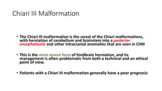 Chiari III Malformation
• The Chiari III malformation is the rarest of the Chiari malformations,
with herniation of cerebellum and brainstem into a posterior
encephalocele and other intracranial anomalies that are seen in CIIM
• This is the most severe form of hindbrain herniation, and its
management is often problematic from both a technical and an ethical
point of view.
• Patients with a Chiari III malformation generally have a poor prognosis
 
