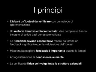 I principi
•

L’idea è un’ipotesi da veriﬁcare con un metodo di
sperimentazione

•

Un metodo iterativo ed incrementale: idee complesse hanno
bisogno di solide basi per essere validate

•

Le iterazioni devono essere brevi ma tali da fornire un
feedback signiﬁcativo per la valutazione dell’ipotesi

•

Misurare/raccogliere feedback è importante quanto le ipotesi

•

Ad ogni iterazione la conoscenza aumenta

•

La veriﬁca dell’idea coinvolge tutte le strutture aziendali

 