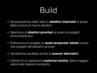 Build
•

Scomposizione delle idee in obiettivi intermedi al posto
della ricerca di macro-obiettivi

•

Selezione di obiettivi prioritari al posto di progetti
onnicomprensivi

•

Deﬁnizione di progetti su scala temporale ridotta invece
che progetti semestrali o annuali

•

Valutazione parallela anche di scenari alternativi!

•

Utilizzo di un approccio customer-centric (dare maggior
valore alle relazioni esistenti)

 
