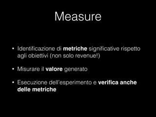 Measure
•

Identiﬁcazione di metriche signiﬁcative rispetto
agli obiettivi (non solo revenue!)

•

Misurare il valore generato

•

Esecuzione dell’esperimento e veriﬁca anche
delle metriche

 