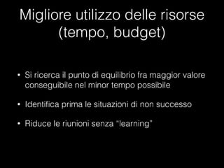 Migliore utilizzo delle risorse
(tempo, budget)
•

Si ricerca il punto di equilibrio fra maggior valore
conseguibile nel minor tempo possibile

•

Identiﬁca prima le situazioni di non successo

•

Riduce le riunioni senza “learning”

 