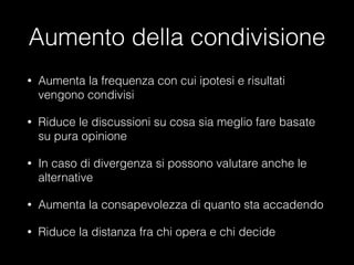 Aumento della condivisione
•

Aumenta la frequenza con cui ipotesi e risultati
vengono condivisi

•

Riduce le discussioni su cosa sia meglio fare basate
su pura opinione

•

In caso di divergenza si possono valutare anche le
alternative

•

Aumenta la consapevolezza di quanto sta accadendo

•

Riduce la distanza fra chi opera e chi decide

 