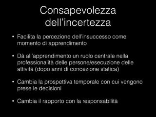 Consapevolezza
dell’incertezza
•

Facilita la percezione dell’insuccesso come
momento di apprendimento

•

Dà all’apprendimento un ruolo centrale nella
professionalità delle persone/esecuzione delle
attività (dopo anni di concezione statica)

•

Cambia la prospettiva temporale con cui vengono
prese le decisioni

•

Cambia il rapporto con la responsabilità

 