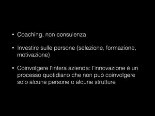 •

Coaching, non consulenza

•

Investire sulle persone (selezione, formazione,
motivazione)

•

Coinvolgere l’intera azienda: l’innovazione è un
processo quotidiano che non può coinvolgere
solo alcune persone o alcune strutture

 