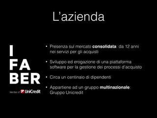 L’azienda
•

Presenza sul mercato consolidata: da 12 anni
nei servizi per gli acquisti

•

Sviluppo ed erogazione di una piattaforma
software per la gestione dei processi d’acquisto

•

Circa un centinaio di dipendenti

•

Appartiene ad un gruppo multinazionale:
Gruppo Unicredit

 