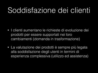 Soddisfazione dei clienti
•

I clienti aumentano le richieste di evoluzione dei
prodotti per essere supportati nei loro
cambiamenti (domanda in trasformazione)

•

La valutazione dei prodotti è sempre più legata
alla soddisfazione degli utenti in termini di
esperienza complessiva (utilizzo ed assistenza)

 