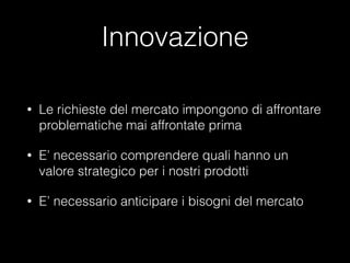 Innovazione
•

Le richieste del mercato impongono di affrontare
problematiche mai affrontate prima

•

E’ necessario comprendere quali hanno un
valore strategico per i nostri prodotti

•

E’ necessario anticipare i bisogni del mercato

 