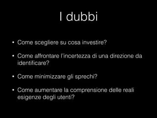 I dubbi
•

Come scegliere su cosa investire?

•

Come affrontare l’incertezza di una direzione da
identiﬁcare?

•

Come minimizzare gli sprechi?

•

Come aumentare la comprensione delle reali
esigenze degli utenti?

 