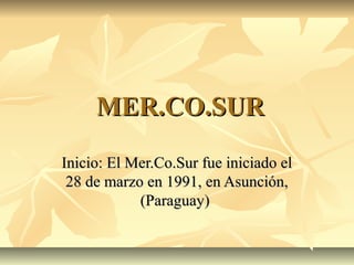 MER.CO.SURMER.CO.SUR
Inicio: El Mer.Co.Sur fue iniciado elInicio: El Mer.Co.Sur fue iniciado el
28 de marzo en 1991, en Asunción,28 de marzo en 1991, en Asunción,
(Paraguay)(Paraguay)
 