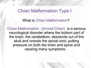 Chiari Malformation Type I What is  Chiari Malformation ?  Chiari Malformation  (Arnold-Chiari)  is a serious neurological disorder where the bottom part of the brain, the cerebellum, descends out of the skull and crowds the spinal cord, putting pressure on both the brain and spine and causing many symptoms.  