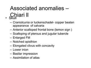 Associated anomalies –
Chiari ll• Skull
– Craniolcunia or luckenschadel- copper beaten
appearance of calvaria
– Anterior scalloped frontal bone (lemon sign )
– Scalloping of pterous and jugular tubercle
– Enlarged FM
– Notched opisthion
– Elongated clivus with concavity
– Lower inion
– Basilar impression
– Assimilation of atlas
 