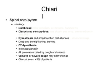 Chiari
I• Spinal cord/ syrinx
– sensory
• Numbness: initial complaint, asymmetric, hands/arms
• Dissociated sensory loss: loss of pain and temp, preserved touch
and JPS
• Dysesthesia and proprioception disturbances – advanced stage
• Deep and boring/ itching/ burning
• C2 dysesthesia
• Interscapular pain
• All pain exacerbated by cough and sneeze
• Valsalva or severe cough may alter findings
• Charcot joints: <5% of patients
 