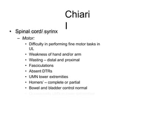 Chiari
I• Spinal cord/ syrinx
– Motor:
• Difficulty in performing fine motor tasks in
UL
• Weakness of hand and/or arm
• Wasting – distal and proximal
• Fasciculations
• Absent DTRs
• UMN lower extremities
• Horners’ – complete or partial
• Bowel and bladder control normal
• Occasionally LMN in lower extremities
 