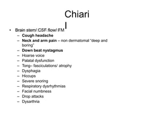 Chiari
I• Brain stem/ CSF flow/ FM
– Cough headache
– Neck and arm pain – non dermatomal “deep and
boring”
– Down beat nystagmus
– Hoarse voice
– Palatal dysfunction
– Tong– fasciculations/ atrophy
– Dysphagia
– Hiccups
– Severe snoring
– Respiratory dysrhythmias
– Facial numbness
– Drop attacks
– Dysarthria
 