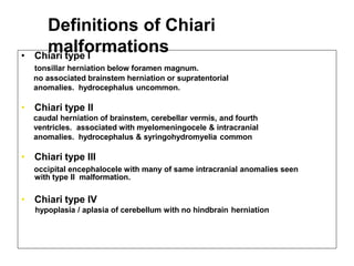 Definitions of Chiari
malformations• Chiari type I
tonsillar herniation below foramen magnum.
no associated brainstem herniation or supratentorial
anomalies. hydrocephalus uncommon.
• Chiari type II
caudal herniation of brainstem, cerebellar vermis, and fourth
ventricles. associated with myelomeningocele & intracranial
anomalies. hydrocephalus & syringohydromyelia common
• Chiari type III
occipital encephalocele with many of same intracranial anomalies seen
with type II malformation.
• Chiari type IV
hypoplasia / aplasia of cerebellum with no hindbrain herniation
 