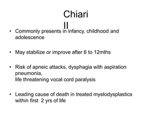 Chiari
II• Commonly presents in infancy, childhood and
adolescence
• May stabilize or improve after 6 to 12mths
• Risk of apneic attacks, dysphagia with aspiration
pneumonia,
life threatening vocal cord paralysis
• Leading cause of death in treated myelodysplastics
within first 2 yrs of life
 